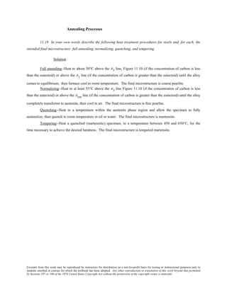 Excerpts from this work may be reproduced by instructors for distribution on a not-for-profit basis for testing or instructional purposes only to
students enrolled in courses for which the textbook has been adopted. Any other reproduction or translation of this work beyond that permitted
by Sections 107 or 108 of the 1976 United States Copyright Act without the permission of the copyright owner is unlawful.
Annealing Processes
11.19 In your own words describe the following heat treatment procedures for steels and, for each, the
intended final microstructure: full annealing, normalizing, quenching, and tempering.
Solution
Full annealing--Heat to about 50°C above the A3 line, Figure 11.10 (if the concentration of carbon is less
than the eutectoid) or above the A1 line (if the concentration of carbon is greater than the eutectoid) until the alloy
comes to equilibrium; then furnace cool to room temperature. The final microstructure is coarse pearlite.
Normalizing--Heat to at least 55°C above the A3 line Figure 11.10 (if the concentration of carbon is less
than the eutectoid) or above the Acm line (if the concentration of carbon is greater than the eutectoid) until the alloy
completely transforms to austenite, then cool in air. The final microstructure is fine pearlite.
Quenching--Heat to a temperature within the austenite phase region and allow the specimen to fully
austenitize, then quench to room temperature in oil or water. The final microstructure is martensite.
Tempering--Heat a quenched (martensitic) specimen, to a temperature between 450 and 650°C, for the
time necessary to achieve the desired hardness. The final microstructure is tempered martensite.
 
