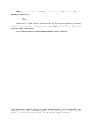 Excerpts from this work may be reproduced by instructors for distribution on a not-for-profit basis for testing or instructional purposes only to
students enrolled in courses for which the textbook has been adopted. Any other reproduction or translation of this work beyond that permitted
by Sections 107 or 108 of the 1976 United States Copyright Act without the permission of the copyright owner is unlawful.
11.20 Cite three sources of internal residual stresses in metal components. What are two possible adverse
consequences of these stresses?
Solution
Three sources of residual stresses in metal components are plastic deformation processes, nonuniform
cooling of a piece that was cooled from an elevated temperature, and a phase transformation in which parent and
product phases have different densities.
Two adverse consequences of these stresses are distortion (or warpage) and fracture.
 