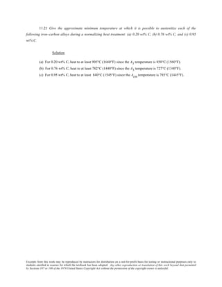 Excerpts from this work may be reproduced by instructors for distribution on a not-for-profit basis for testing or instructional purposes only to
students enrolled in courses for which the textbook has been adopted. Any other reproduction or translation of this work beyond that permitted
by Sections 107 or 108 of the 1976 United States Copyright Act without the permission of the copyright owner is unlawful.
11.21 Give the approximate minimum temperature at which it is possible to austenitize each of the
following iron–carbon alloys during a normalizing heat treatment: (a) 0.20 wt% C, (b) 0.76 wt% C, and (c) 0.95
wt% C.
Solution
(a) For 0.20 wt% C, heat to at least 905°C (1660°F) since the A3 temperature is 850°C (1560°F).
(b) For 0.76 wt% C, heat to at least 782°C (1440°F) since the A3 temperature is 727°C (1340°F).
(c) For 0.95 wt% C, heat to at least 840°C (1545°F) since the Acm temperature is 785°C (1445°F).
 