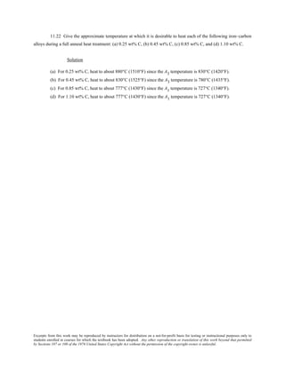 Excerpts from this work may be reproduced by instructors for distribution on a not-for-profit basis for testing or instructional purposes only to
students enrolled in courses for which the textbook has been adopted. Any other reproduction or translation of this work beyond that permitted
by Sections 107 or 108 of the 1976 United States Copyright Act without the permission of the copyright owner is unlawful.
11.22 Give the approximate temperature at which it is desirable to heat each of the following iron–carbon
alloys during a full anneal heat treatment: (a) 0.25 wt% C, (b) 0.45 wt% C, (c) 0.85 wt% C, and (d) 1.10 wt% C.
Solution
(a) For 0.25 wt% C, heat to about 880°C (1510°F) since the A3 temperature is 830°C (1420°F).
(b) For 0.45 wt% C, heat to about 830°C (1525°F) since the A3 temperature is 780°C (1435°F).
(c) For 0.85 wt% C, heat to about 777°C (1430°F) since the A1 temperature is 727°C (1340°F).
(d) For 1.10 wt% C, heat to about 777°C (1430°F) since the A1 temperature is 727°C (1340°F).
 