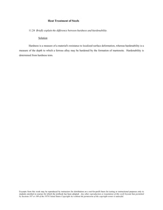 Excerpts from this work may be reproduced by instructors for distribution on a not-for-profit basis for testing or instructional purposes only to
students enrolled in courses for which the textbook has been adopted. Any other reproduction or translation of this work beyond that permitted
by Sections 107 or 108 of the 1976 United States Copyright Act without the permission of the copyright owner is unlawful.
Heat Treatment of Steels
11.24 Briefly explain the difference between hardness and hardenability.
Solution
Hardness is a measure of a material's resistance to localized surface deformation, whereas hardenability is a
measure of the depth to which a ferrous alloy may be hardened by the formation of martensite. Hardenability is
determined from hardness tests.
 