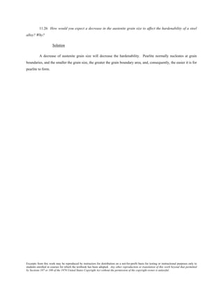 Excerpts from this work may be reproduced by instructors for distribution on a not-for-profit basis for testing or instructional purposes only to
students enrolled in courses for which the textbook has been adopted. Any other reproduction or translation of this work beyond that permitted
by Sections 107 or 108 of the 1976 United States Copyright Act without the permission of the copyright owner is unlawful.
11.26 How would you expect a decrease in the austenite grain size to affect the hardenability of a steel
alloy? Why?
Solution
A decrease of austenite grain size will decrease the hardenability. Pearlite normally nucleates at grain
boundaries, and the smaller the grain size, the greater the grain boundary area, and, consequently, the easier it is for
pearlite to form.
 