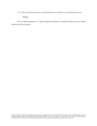 Excerpts from this work may be reproduced by instructors for distribution on a not-for-profit basis for testing or instructional purposes only to
students enrolled in courses for which the textbook has been adopted. Any other reproduction or translation of this work beyond that permitted
by Sections 107 or 108 of the 1976 United States Copyright Act without the permission of the copyright owner is unlawful.
11.27 Name two thermal properties of a liquid medium that will influence its quenching effectiveness.
Solution
The two thermal properties of a liquid medium that influence its quenching effectiveness are thermal
conductivity and heat capacity.
 