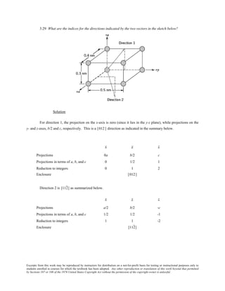 Excerpts from this work may be reproduced by instructors for distribution on a not-for-profit basis for testing or instructional purposes only to
students enrolled in courses for which the textbook has been adopted. Any other reproduction or translation of this work beyond that permitted
by Sections 107 or 108 of the 1976 United States Copyright Act without the permission of the copyright owner is unlawful.
3.29 What are the indices for the directions indicated by the two vectors in the sketch below?
Solution
For direction 1, the projection on the x-axis is zero (since it lies in the y-z plane), while projections on the
y- and z-axes, b/2 and c, respectively. This is a [012] direction as indicated in the summary below.
x y z
Projections 0a b/2 c
Projections in terms of a, b, and c 0 1/2 1
Reduction to integers 0 1 2
Enclosure [012]
Direction 2 is [112] as summarized below.
x y z
Projections a/2 b/2 -c
Projections in terms of a, b, and c 1/2 1/2 -1
Reduction to integers 1 1 -2
Enclosure [112]
 