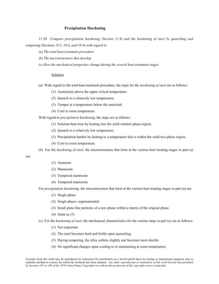 Excerpts from this work may be reproduced by instructors for distribution on a not-for-profit basis for testing or instructional purposes only to
students enrolled in courses for which the textbook has been adopted. Any other reproduction or translation of this work beyond that permitted
by Sections 107 or 108 of the 1976 United States Copyright Act without the permission of the copyright owner is unlawful.
Precipitation Hardening
11.30 Compare precipitation hardening (Section 11.9) and the hardening of steel by quenching and
tempering (Sections 10.5, 10.6, and 10.8) with regard to
(a) The total heat treatment procedure
(b) The microstructures that develop
(c) How the mechanical properties change during the several heat treatment stages
Solution
(a) With regard to the total heat treatment procedure, the steps for the hardening of steel are as follows:
(1) Austenitize above the upper critical temperature.
(2) Quench to a relatively low temperature.
(3) Temper at a temperature below the eutectoid.
(4) Cool to room temperature.
With regard to precipitation hardening, the steps are as follows:
(1) Solution heat treat by heating into the solid solution phase region.
(2) Quench to a relatively low temperature.
(3) Precipitation harden by heating to a temperature that is within the solid two-phase region.
(4) Cool to room temperature.
(b) For the hardening of steel, the microstructures that form at the various heat treating stages in part (a)
are:
(1) Austenite
(2) Martensite
(3) Tempered martensite
(4) Tempered martensite
For precipitation hardening, the microstructures that form at the various heat treating stages in part (a) are:
(1) Single phase
(2) Single phase--supersaturated
(3) Small plate-like particles of a new phase within a matrix of the original phase.
(4) Same as (3)
(c) For the hardening of steel, the mechanical characteristics for the various steps in part (a) are as follows:
(1) Not important
(2) The steel becomes hard and brittle upon quenching.
(3) During tempering, the alloy softens slightly and becomes more ductile.
(4) No significant changes upon cooling to or maintaining at room temperature.
 