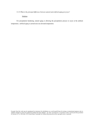Excerpts from this work may be reproduced by instructors for distribution on a not-for-profit basis for testing or instructional purposes only to
students enrolled in courses for which the textbook has been adopted. Any other reproduction or translation of this work beyond that permitted
by Sections 107 or 108 of the 1976 United States Copyright Act without the permission of the copyright owner is unlawful.
11.31 What is the principal difference between natural and artificial aging processes?
Solution
For precipitation hardening, natural aging is allowing the precipitation process to occur at the ambient
temperature; artificial aging is carried out at an elevated temperature.
 