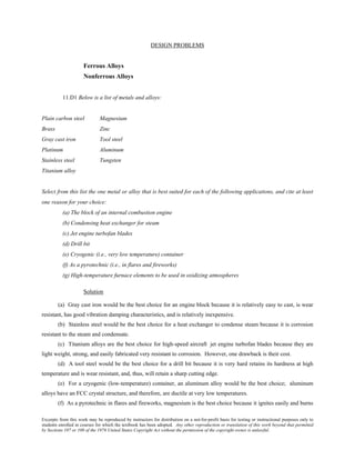 Excerpts from this work may be reproduced by instructors for distribution on a not-for-profit basis for testing or instructional purposes only to
students enrolled in courses for which the textbook has been adopted. Any other reproduction or translation of this work beyond that permitted
by Sections 107 or 108 of the 1976 United States Copyright Act without the permission of the copyright owner is unlawful.
DESIGN PROBLEMS
Ferrous Alloys
Nonferrous Alloys
11.D1 Below is a list of metals and alloys:
Plain carbon steel Magnesium
Brass Zinc
Gray cast iron Tool steel
Platinum Aluminum
Stainless steel Tungsten
Titanium alloy
Select from this list the one metal or alloy that is best suited for each of the following applications, and cite at least
one reason for your choice:
(a) The block of an internal combustion engine
(b) Condensing heat exchanger for steam
(c) Jet engine turbofan blades
(d) Drill bit
(e) Cryogenic (i.e., very low temperature) container
(f) As a pyrotechnic (i.e., in flares and fireworks)
(g) High-temperature furnace elements to be used in oxidizing atmospheres
Solution
(a) Gray cast iron would be the best choice for an engine block because it is relatively easy to cast, is wear
resistant, has good vibration damping characteristics, and is relatively inexpensive.
(b) Stainless steel would be the best choice for a heat exchanger to condense steam because it is corrosion
resistant to the steam and condensate.
(c) Titanium alloys are the best choice for high-speed aircraft jet engine turbofan blades because they are
light weight, strong, and easily fabricated very resistant to corrosion. However, one drawback is their cost.
(d) A tool steel would be the best choice for a drill bit because it is very hard retains its hardness at high
temperature and is wear resistant, and, thus, will retain a sharp cutting edge.
(e) For a cryogenic (low-temperature) container, an aluminum alloy would be the best choice; aluminum
alloys have an FCC crystal structure, and therefore, are ductile at very low temperatures.
(f) As a pyrotechnic in flares and fireworks, magnesium is the best choice because it ignites easily and burns
 