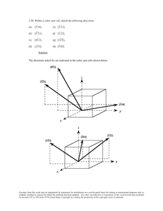 Excerpts from this work may be reproduced by instructors for distribution on a not-for-profit basis for testing or instructional purposes only to
students enrolled in courses for which the textbook has been adopted. Any other reproduction or translation of this work beyond that permitted
by Sections 107 or 108 of the 1976 United States Copyright Act without the permission of the copyright owner is unlawful.
3.30 Within a cubic unit cell, sketch the following directions:
(a) [110], (e) [111],
(b) [121], (f) [122],
(c) [012], (g) [123],
(d) [133], (h) [103].
Solution
The directions asked for are indicated in the cubic unit cells shown below.
 