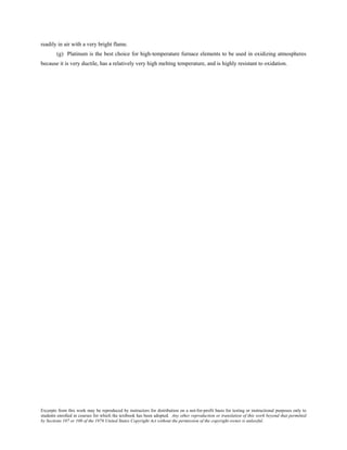 Excerpts from this work may be reproduced by instructors for distribution on a not-for-profit basis for testing or instructional purposes only to
students enrolled in courses for which the textbook has been adopted. Any other reproduction or translation of this work beyond that permitted
by Sections 107 or 108 of the 1976 United States Copyright Act without the permission of the copyright owner is unlawful.
readily in air with a very bright flame.
(g) Platinum is the best choice for high-temperature furnace elements to be used in oxidizing atmospheres
because it is very ductile, has a relatively very high melting temperature, and is highly resistant to oxidation.
 