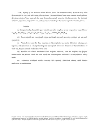 Excerpts from this work may be reproduced by instructors for distribution on a not-for-profit basis for testing or instructional purposes only to
students enrolled in courses for which the textbook has been adopted. Any other reproduction or translation of this work beyond that permitted
by Sections 107 or 108 of the 1976 United States Copyright Act without the permission of the copyright owner is unlawful.
11.D2 A group of new materials are the metallic glasses (or amorphous metals). Write an essay about
these materials in which you address the following issues: (1) compositions of some of the common metallic glasses,
(2) characteristics of these materials that make them technologically attractive, (3) characteristics that limit their
utilization, (4) current and potential uses, and (5) at least one technique that is used to produce metallic glasses.
Solution
(a) Compositionally, the metallic glass materials are rather complex; several compositions are as follows:
Fe80B20, Fe72Cr8P13C7, Fe67Co18B14Si, Pd77.5Cu6.0Si16.5, and Fe40Ni38Mo4B18.
(b) These materials are exceptionally strong and tough, extremely corrosion resistant, and are easily
magnetized.
(c) Principal drawbacks for these materials are 1) complicated and exotic fabrication techniques are
required; and 2) inasmuch as very rapid cooling rates are required, at least one dimension of the material must be
small--i.e., they are normally produced in ribbon form.
(d) Potential uses include transformer cores, magnetic amplifiers, heads for magnetic tape players,
reinforcements for pressure vessels and tires, shields for electromagnetic interference, security tapes for library
books.
(e) Production techniques include centrifuge melt spinning, planar-flow casting, rapid pressure
application, arc melt spinning.
 