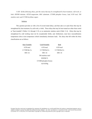 Excerpts from this work may be reproduced by instructors for distribution on a not-for-profit basis for testing or instructional purposes only to
students enrolled in courses for which the textbook has been adopted. Any other reproduction or translation of this work beyond that permitted
by Sections 107 or 108 of the 1976 United States Copyright Act without the permission of the copyright owner is unlawful.
11.D3 Of the following alloys, pick the one(s) that may be strengthened by heat treatment, cold work, or
both: R50500 titanium, AZ31B magnesium, 6061 aluminum, C51000 phosphor bronze, lead, 6150 steel, 304
stainless steel, and C17200 beryllium copper.
Solution
This question provides us with a list of several metal alloys, and then asks us to pick those that may be
strengthened by heat treatment, by cold work, or both. Those alloys that may be heat treated are either those noted
as "heat treatable" (Tables 11.6 through 11.9), or as martensitic stainless steels (Table 11.4). Alloys that may be
strengthened by cold working must not be exceptionally brittle, and, furthermore, must have recrystallization
temperatures above room temperature (which immediately eliminates lead). The alloys that fall within the three
classifications are as follows:
Heat Treatable Cold Workable Both
6150 steel 6150 steel 6150 steel
C17200 Be-Cu C17200 Be-Cu C17200 Be-Cu
6061 Al 6061 Al 6061 Al
304 stainless steel
R50500 Ti
C51000 phosphor bronze
AZ31B Mg
 