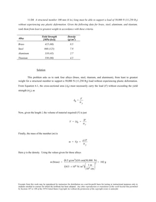 Excerpts from this work may be reproduced by instructors for distribution on a not-for-profit basis for testing or instructional purposes only to
students enrolled in courses for which the textbook has been adopted. Any other reproduction or translation of this work beyond that permitted
by Sections 107 or 108 of the 1976 United States Copyright Act without the permission of the copyright owner is unlawful.
11.D4 A structural member 100 mm (4 in.) long must be able to support a load of 50,000 N (11,250 lbf)
without experiencing any plastic deformation. Given the following data for brass, steel, aluminum, and titanium,
rank them from least to greatest weight in accordance with these criteria.
Alloy
Yield Strength
[MPa (ksi)]
Density
(g/cm3
)
Brass 415 (60) 8.5
Steel 860 (125) 7.9
Aluminum 310 (45) 2.7
Titanium 550 (80) 4.5
Solution
This problem asks us to rank four alloys (brass, steel, titanium, and aluminum), from least to greatest
weight for a structural member to support a 50,000 N (11,250 lbf) load without experiencing plastic deformation.
From Equation 6.1, the cross-sectional area (A0) must necessarily carry the load (F) without exceeding the yield
strength (σy), as
A0 =
F
σ y
Now, given the length l, the volume of material required (V) is just
V = lA0 =
lF
σ y
Finally, the mass of the member (m) is
m = Vρ =
ρ lF
σ y
Here ρ is the density. Using the values given for these alloys
m (brass) =
(8.5 g/cm3)(10 cm)(50,000 N)
(415 × 106 N /m2) 1 m
102 cm






2
= 102 g
 