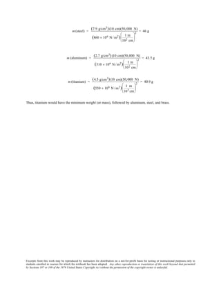 Excerpts from this work may be reproduced by instructors for distribution on a not-for-profit basis for testing or instructional purposes only to
students enrolled in courses for which the textbook has been adopted. Any other reproduction or translation of this work beyond that permitted
by Sections 107 or 108 of the 1976 United States Copyright Act without the permission of the copyright owner is unlawful.
m (steel) =
(7.9 g/cm3)(10 cm)(50,000 N)
(860 × 106 N /m2) 1 m
102 cm






2
= 46 g
m (aluminum) =
(2.7 g/cm3)(10 cm)(50,000 N)
(310 × 106 N /m2) 1 m
102 cm






2
= 43.5 g
m (titanium) =
(4.5 g/cm3)(10 cm)(50,000 N)
(550 × 106 N /m2) 1 m
102 cm






2
= 40.9 g
Thus, titanium would have the minimum weight (or mass), followed by aluminum, steel, and brass.
 