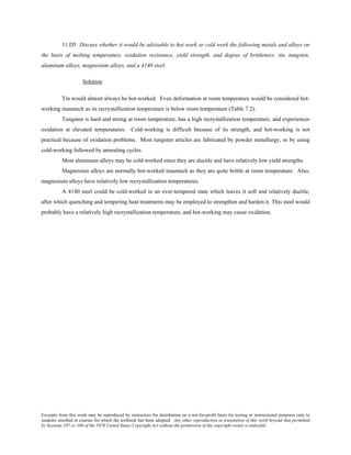 Excerpts from this work may be reproduced by instructors for distribution on a not-for-profit basis for testing or instructional purposes only to
students enrolled in courses for which the textbook has been adopted. Any other reproduction or translation of this work beyond that permitted
by Sections 107 or 108 of the 1976 United States Copyright Act without the permission of the copyright owner is unlawful.
11.D5 Discuss whether it would be advisable to hot work or cold work the following metals and alloys on
the basis of melting temperature, oxidation resistance, yield strength, and degree of brittleness: tin, tungsten,
aluminum alloys, magnesium alloys, and a 4140 steel.
Solution
Tin would almost always be hot-worked. Even deformation at room temperature would be considered hot-
working inasmuch as its recrystallization temperature is below room temperature (Table 7.2).
Tungsten is hard and strong at room temperature, has a high recrystallization temperature, and experiences
oxidation at elevated temperatures. Cold-working is difficult because of its strength, and hot-working is not
practical because of oxidation problems. Most tungsten articles are fabricated by powder metallurgy, or by using
cold-working followed by annealing cycles.
Most aluminum alloys may be cold-worked since they are ductile and have relatively low yield strengths.
Magnesium alloys are normally hot-worked inasmuch as they are quite brittle at room temperature. Also,
magnesium alloys have relatively low recrystallization temperatures.
A 4140 steel could be cold-worked in an over-tempered state which leaves it soft and relatively ductile,
after which quenching and tempering heat treatments may be employed to strengthen and harden it. This steel would
probably have a relatively high recrystallization temperature, and hot-working may cause oxidation.
 