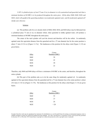 Excerpts from this work may be reproduced by instructors for distribution on a not-for-profit basis for testing or instructional purposes only to
students enrolled in courses for which the textbook has been adopted. Any other reproduction or translation of this work beyond that permitted
by Sections 107 or 108 of the 1976 United States Copyright Act without the permission of the copyright owner is unlawful.
11.D7 A cylindrical piece of steel 75 mm (3 in.) in diameter is to be austenitized and quenched such that a
minimum hardness of 40 HRC is to be produced throughout the entire piece. Of the alloys 8660, 8640, 8630, and
8620, which will qualify if the quenching medium is (a) moderately agitated water, and (b) moderately agitated oil?
Justify your choice(s).
Solution
(a) This problem calls for us to decide which of 8660, 8640, 8630, and 8620 alloys may be fabricated into
a cylindrical piece 75 mm (3 in.) in diameter which, when quenched in mildly agitated water, will produce a
minimum hardness of 40 HRC throughout the entire piece.
The center of the steel cylinder will cool the slowest and therefore will be the softest. In moderately
agitated water the equivalent distance from the quenched end for a 75 mm diameter bar for the center position is
about 17 mm (11/16 in.) [Figure 11.17a]. The hardnesses at this position for the alloys cited (Figure 11.15) are
given below.
Center
Alloy Hardness (HRC)
8660 58
8640 42
8630 30
8620 22
Therefore, only 8660 and 8640 alloys will have a minimum of 40 HRC at the center, and therefore, throughout the
entire cylinder.
(b) This part of the problem asks us to do the same thing for moderately agitated oil. In moderately
agitated oil the equivalent distance from the quenched end for a 75 mm diameter bar at the center position is about
25.5 mm (1-1/32 in.) [Figure 11.17b]. The hardnesses at this position for the alloys cited (Figure 11.15) are given
below.
Center
Alloy Hardness (HRC)
8660 53
8640 37
8630 26
8620 < 20
 