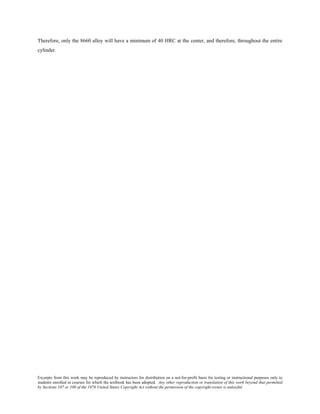 Excerpts from this work may be reproduced by instructors for distribution on a not-for-profit basis for testing or instructional purposes only to
students enrolled in courses for which the textbook has been adopted. Any other reproduction or translation of this work beyond that permitted
by Sections 107 or 108 of the 1976 United States Copyright Act without the permission of the copyright owner is unlawful.
Therefore, only the 8660 alloy will have a minimum of 40 HRC at the center, and therefore, throughout the entire
cylinder.
 