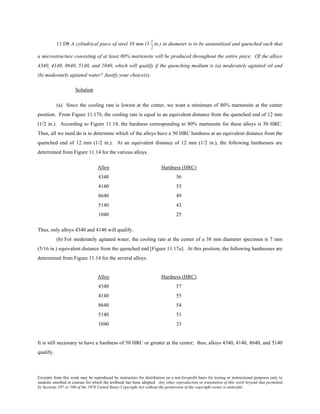 Excerpts from this work may be reproduced by instructors for distribution on a not-for-profit basis for testing or instructional purposes only to
students enrolled in courses for which the textbook has been adopted. Any other reproduction or translation of this work beyond that permitted
by Sections 107 or 108 of the 1976 United States Copyright Act without the permission of the copyright owner is unlawful.
11.D8 A cylindrical piece of steel 38 mm (1
1
2
in.) in diameter is to be austenitized and quenched such that
a microstructure consisting of at least 80% martensite will be produced throughout the entire piece. Of the alloys
4340, 4140, 8640, 5140, and 1040, which will qualify if the quenching medium is (a) moderately agitated oil and
(b) moderately agitated water? Justify your choice(s).
Solution
(a) Since the cooling rate is lowest at the center, we want a minimum of 80% martensite at the center
position. From Figure 11.17b, the cooling rate is equal to an equivalent distance from the quenched end of 12 mm
(1/2 in.). According to Figure 11.14, the hardness corresponding to 80% martensite for these alloys is 50 HRC.
Thus, all we need do is to determine which of the alloys have a 50 HRC hardness at an equivalent distance from the
quenched end of 12 mm (1/2 in.). At an equivalent distance of 12 mm (1/2 in.), the following hardnesses are
determined from Figure 11.14 for the various alloys.
Alloy Hardness (HRC)
4340 56
4140 53
8640 49
5140 43
1040 25
Thus, only alloys 4340 and 4140 will qualify.
(b) For moderately agitated water, the cooling rate at the center of a 38 mm diameter specimen is 7 mm
(5/16 in.) equivalent distance from the quenched end [Figure 11.17a]. At this position, the following hardnesses are
determined from Figure 11.14 for the several alloys.
Alloy Hardness (HRC)
4340 57
4140 55
8640 54
5140 51
1040 33
It is still necessary to have a hardness of 50 HRC or greater at the center; thus, alloys 4340, 4140, 8640, and 5140
qualify.
 