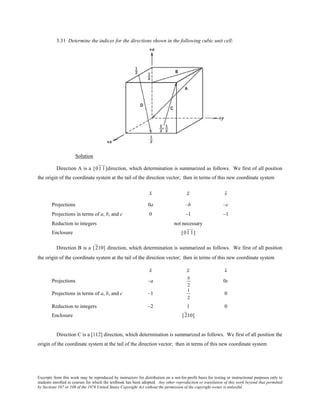Excerpts from this work may be reproduced by instructors for distribution on a not-for-profit basis for testing or instructional purposes only to
students enrolled in courses for which the textbook has been adopted. Any other reproduction or translation of this work beyond that permitted
by Sections 107 or 108 of the 1976 United States Copyright Act without the permission of the copyright owner is unlawful.
3.31 Determine the indices for the directions shown in the following cubic unit cell:
Solution
Direction A is a [01 1]direction, which determination is summarized as follows. We first of all position
the origin of the coordinate system at the tail of the direction vector; then in terms of this new coordinate system
x y z
Projections 0a –b –c
Projections in terms of a, b, and c 0 –1 –1
Reduction to integers not necessary
Enclosure [01 1]
Direction B is a [210] direction, which determination is summarized as follows. We first of all position
the origin of the coordinate system at the tail of the direction vector; then in terms of this new coordinate system
x y z
Projections –a
b
2
0c
Projections in terms of a, b, and c –1
1
2
0
Reduction to integers –2 1 0
Enclosure [210]
Direction C is a [112] direction, which determination is summarized as follows. We first of all position the
origin of the coordinate system at the tail of the direction vector; then in terms of this new coordinate system
 