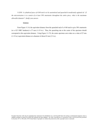 Excerpts from this work may be reproduced by instructors for distribution on a not-for-profit basis for testing or instructional purposes only to
students enrolled in courses for which the textbook has been adopted. Any other reproduction or translation of this work beyond that permitted
by Sections 107 or 108 of the 1976 United States Copyright Act without the permission of the copyright owner is unlawful.
11.D10 A cylindrical piece of 4140 steel is to be austenitized and quenched in moderately agitated oil. If
the microstructure is to consist of at least 50% martensite throughout the entire piece, what is the maximum
allowable diameter? Justify your answer.
Solution
From Figure 11.14, the equivalent distance from the quenched end of a 4140 steel to give 50% martensite
(or a 42.5 HRC hardness) is 27 mm (1-1/8 in.). Thus, the quenching rate at the center of the specimen should
correspond to this equivalent distance. Using Figure 11.17b, the center specimen curve takes on a value of 27 mm
(1-1/8 in.) equivalent distance at a diameter of about 83 mm (3.3 in.).
 