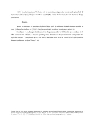 Excerpts from this work may be reproduced by instructors for distribution on a not-for-profit basis for testing or instructional purposes only to
students enrolled in courses for which the textbook has been adopted. Any other reproduction or translation of this work beyond that permitted
by Sections 107 or 108 of the 1976 United States Copyright Act without the permission of the copyright owner is unlawful.
11.D11 A cylindrical piece of 8640 steel is to be austenitized and quenched in moderately agitated oil. If
the hardness at the surface of the piece must be at least 49 HRC, what is the maximum allowable diameter? Justify
your answer.
Solution
We are to determine, for a cylindrical piece of 8640 steel, the minimum allowable diameter possible in
order yield a surface hardness of 49 HRC, when the quenching is carried out in moderately agitated oil.
From Figure 11.15, the equivalent distance from the quenched end of an 8640 steel to give a hardness of 49
HRC is about 12 mm (15/32 in.). Thus, the quenching rate at the surface of the specimen should correspond to this
equivalent distance. Using Figure 11.17b, the surface specimen curve takes on a value of 12 mm equivalent
distance at a diameter of about 75 mm (3 in.).
 