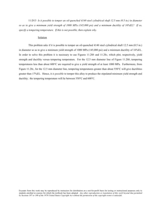 Excerpts from this work may be reproduced by instructors for distribution on a not-for-profit basis for testing or instructional purposes only to
students enrolled in courses for which the textbook has been adopted. Any other reproduction or translation of this work beyond that permitted
by Sections 107 or 108 of the 1976 United States Copyright Act without the permission of the copyright owner is unlawful.
11.D13 Is it possible to temper an oil-quenched 4140 steel cylindrical shaft 12.5 mm (0.5 in.) in diameter
so as to give a minimum yield strength of 1000 MPa (145,000 psi) and a minimum ductility of 16%EL? If so,
specify a tempering temperature. If this is not possible, then explain why.
Solution
This problem asks if it is possible to temper an oil-quenched 4140 steel cylindrical shaft 12.5 mm (0.5 in.)
in diameter so as to give a minimum yield strength of 1000 MPa (145,000 psi) and a minimum ductility of 16%EL.
In order to solve this problem it is necessary to use Figures 11.20b and 11.20c, which plot, respectively, yield
strength and ductility versus tempering temperature. For the 12.5 mm diameter line of Figure 11.20b, tempering
temperatures less than about 600°C are required to give a yield strength of at least 1000 MPa. Furthermore, from
Figure 11.20c, for the 12.5 mm diameter line, tempering temperatures greater than about 550°C will give ductilities
greater than 17%EL. Hence, it is possible to temper this alloy to produce the stipulated minimum yield strength and
ductility; the tempering temperature will lie between 550°C and 600°C.
 