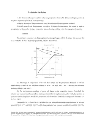 Excerpts from this work may be reproduced by instructors for distribution on a not-for-profit basis for testing or instructional purposes only to
students enrolled in courses for which the textbook has been adopted. Any other reproduction or translation of this work beyond that permitted
by Sections 107 or 108 of the 1976 United States Copyright Act without the permission of the copyright owner is unlawful.
Precipitation Hardening
11.D14 Copper-rich copper–beryllium alloys are precipitation hardenable. After consulting the portion of
the phase diagram (Figure 11.30), do the following:
(a) Specify the range of compositions over which these alloys may be precipitation hardened.
(b) Briefly describe the heat-treatment procedures (in terms of temperatures) that would be used to
precipitation harden an alloy having a composition of your choosing, yet lying within the range given for part (a).
Solution
This problem is concerned with the precipitation-hardening of copper-rich Cu-Be alloys. It is necessary for
us to use the Cu-Be phase diagram (Figure 11.30), which is shown below.
(a) The range of compositions over which these alloys may be precipitation hardened is between
approximately 0.2 wt% Be (the maximum solubility of Be in Cu at about 300°C) and 2.7 wt% Be (the maximum
solubility of Be in Cu at 866°C).
(b) The heat treatment procedure, of course, will depend on the composition chosen. First of all, the
solution heat treatment must be carried out at a temperature within the α phase region, after which, the specimen is
quenched to room temperature. Finally, the precipitation heat treatment is conducted at a temperature within the α +
γ2 phase region.
For example, for a 1.5 wt% Be-98.5 wt% Cu alloy, the solution heat treating temperature must be between
about 600°C (1110°F) and 900°C (1650°F), while the precipitation heat treatment would be below 600°C (1110°F),
 