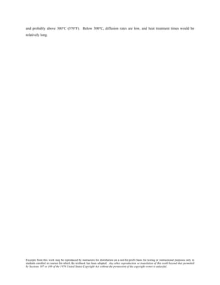 Excerpts from this work may be reproduced by instructors for distribution on a not-for-profit basis for testing or instructional purposes only to
students enrolled in courses for which the textbook has been adopted. Any other reproduction or translation of this work beyond that permitted
by Sections 107 or 108 of the 1976 United States Copyright Act without the permission of the copyright owner is unlawful.
and probably above 300°C (570°F). Below 300°C, diffusion rates are low, and heat treatment times would be
relatively long.
 