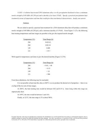 Excerpts from this work may be reproduced by instructors for distribution on a not-for-profit basis for testing or instructional purposes only to
students enrolled in courses for which the textbook has been adopted. Any other reproduction or translation of this work beyond that permitted
by Sections 107 or 108 of the 1976 United States Copyright Act without the permission of the copyright owner is unlawful.
11.D15 A solution heat-treated 2014 aluminum alloy is to be precipitation hardened to have a minimum
tensile strength of 450 MPa (65,250 psi) and a ductility of at least 15%EL. Specify a practical precipitation heat
treatment in terms of temperature and time that would give these mechanical characteristics. Justify your answer.
Solution
We are asked to specify a practical heat treatment for a 2014 aluminum alloy that will produce a minimum
tensile strength of 450 MPa (65,250 psi), and a minimum ductility of 15%EL. From Figure 11.27a, the following
heat treating temperatures and time ranges are possible to the give the required tensile strength.
Temperature (°C) Time Range (h)
260 0.02-0.2
204 0.02-10
149 3-600
121 > 35-?
With regard to temperatures and times to give the desired ductility [Figure 11.27b]:
Temperature (°C) Time Range (h)
260 < 0.01, > 40
204 < 0.15
149 < 10
121 < 500
From these tabulations, the following may be concluded:
It is not possible to heat treat this alloy at 260°C so as to produce the desired set of properties— there is no
overlap of the two sets of time ranges.
At 204°C, the heat treating time would be between 0.02 and 0.15 h; times lying within this range are
impractically short.
At 149°C, the time would be between 3 and 10 h.
Finally, at 121°C, the time range is 35 to about 500 h.
 