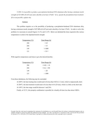 Excerpts from this work may be reproduced by instructors for distribution on a not-for-profit basis for testing or instructional purposes only to
students enrolled in courses for which the textbook has been adopted. Any other reproduction or translation of this work beyond that permitted
by Sections 107 or 108 of the 1976 United States Copyright Act without the permission of the copyright owner is unlawful.
11.D16 Is it possible to produce a precipitation-hardened 2014 aluminum alloy having a minimum tensile
strength of 425 MPa (61,625 psi) and a ductility of at least 12%EL? If so, specify the precipitation heat treatment.
If it is not possible, explain why.
Solution
This problem inquires as to the possibility of producing a precipitation-hardened 2014 aluminum alloy
having a minimum tensile strength of 425 MPa (61,625 psi) and a ductility of at least 12%EL. In order to solve this
problem it is necessary to consult Figures 11.27a and 11.27b. Below are tabulated the times required at the various
temperatures to achieve the stipulated tensile strength.
Temperature (°C) Time Range (h)
260 < 0.5
204 < 15
149 1-1000
121 > 35-?
With regard to temperatures and times to give the desired ductility:
Temperature (°C) Time Range (h)
260 < 0.02, > 10
204 < 0.4, > 350
149 < 20
121 < 1000
From these tabulations, the following may be concluded:
At 260°C, the heat treating time would need to be less than 0.02 h (1.2 min), which is impractically short.
At 204°C, the heat treatment would need to be less than 0.4 h (24 min), which is a little on the short side.
At 149°C, the time range would be between 1 and 20 h.
Finally, at 121°C, this property combination is possible for virtually all times less than about 1000 h.
 