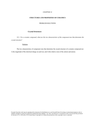 Excerpts from this work may be reproduced by instructors for distribution on a not-for-profit basis for testing or instructional purposes only to
students enrolled in courses for which the textbook has been adopted. Any other reproduction or translation of this work beyond that permitted
by Sections 107 or 108 of the 1976 United States Copyright Act without the permission of the copyright owner is unlawful.
CHAPTER 12
STRUCTURES AND PROPERTIES OF CERAMICS
PROBLEM SOLUTIONS
Crystal Structures
12.1 For a ceramic compound, what are the two characteristics of the component ions that determine the
crystal structure?
Solution
The two characteristics of component ions that determine the crystal structure of a ceramic compound are:
1) the magnitude of the electrical charge on each ion, and 2) the relative sizes of the cations and anions.
 
