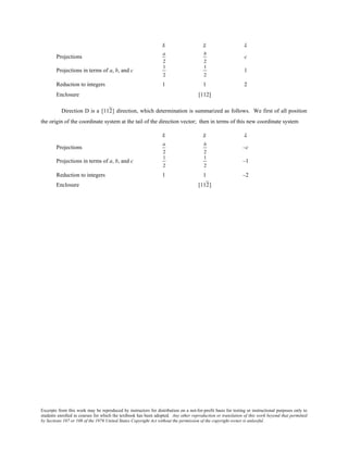 Excerpts from this work may be reproduced by instructors for distribution on a not-for-profit basis for testing or instructional purposes only to
students enrolled in courses for which the textbook has been adopted. Any other reproduction or translation of this work beyond that permitted
by Sections 107 or 108 of the 1976 United States Copyright Act without the permission of the copyright owner is unlawful.
x y z
Projections
a
2
b
2
c
Projections in terms of a, b, and c
1
2
1
2
1
Reduction to integers 1 1 2
Enclosure [112]
Direction D is a [112] direction, which determination is summarized as follows. We first of all position
the origin of the coordinate system at the tail of the direction vector; then in terms of this new coordinate system
x y z
Projections
a
2
b
2
–c
Projections in terms of a, b, and c
1
2
1
2
–1
Reduction to integers 1 1 –2
Enclosure [112]
 