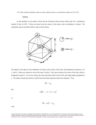 Excerpts from this work may be reproduced by instructors for distribution on a not-for-profit basis for testing or instructional purposes only to
students enrolled in courses for which the textbook has been adopted. Any other reproduction or translation of this work beyond that permitted
by Sections 107 or 108 of the 1976 United States Copyright Act without the permission of the copyright owner is unlawful.
12.2 Show that the minimum cation-to-anion radius ratio for a coordination number of 4 is 0.225.
Solution
In this problem we are asked to show that the minimum cation-to-anion radius ratio for a coordination
number of four is 0.225. If lines are drawn from the centers of the anions, then a tetrahedron is formed. The
tetrahedron may be inscribed within a cube as shown below.
The spheres at the apexes of the tetrahedron are drawn at the corners of the cube, and designated as positions A, B,
C, and D. (These are reduced in size for the sake of clarity.) The cation resides at the center of the cube, which is
designated as point E. Let us now express the cation and anion radii in terms of the cube edge length, designated as
a. The spheres located at positions A and B touch each other along the bottom face diagonal. Thus,
AB = 2rA
But
(AB)2 = a2 + a2 = 2a2
or
AB = a 2 = 2rA
And
 