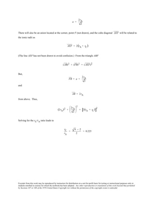 Excerpts from this work may be reproduced by instructors for distribution on a not-for-profit basis for testing or instructional purposes only to
students enrolled in courses for which the textbook has been adopted. Any other reproduction or translation of this work beyond that permitted
by Sections 107 or 108 of the 1976 United States Copyright Act without the permission of the copyright owner is unlawful.
a =
2rA
2
There will also be an anion located at the corner, point F (not drawn), and the cube diagonal AEF will be related to
the ionic radii as
AEF = 2(rA + rC)
(The line AEF has not been drawn to avoid confusion.) From the triangle ABF
(AB)2 + (FB)2 = (AEF)2
But,
FB = a =
2rA
2
and
AB = 2rA
from above. Thus,
(2rA)2 +
2rA
2






2
= 2(rA + rC)[ ]
2
Solving for the rC/rA ratio leads to
rC
rA
=
6 − 2
2
= 0.225
 