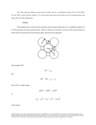 Excerpts from this work may be reproduced by instructors for distribution on a not-for-profit basis for testing or instructional purposes only to
students enrolled in courses for which the textbook has been adopted. Any other reproduction or translation of this work beyond that permitted
by Sections 107 or 108 of the 1976 United States Copyright Act without the permission of the copyright owner is unlawful.
12.3 Show that the minimum cation-to-anion radius ratio for a coordination number of 6 is 0.414. [Hint:
Use the NaCl crystal structure (Figure 12.2), and assume that anions and cations are just touching along cube
edges and across face diagonals.]
Solution
This problem asks us to show that the minimum cation-to-anion radius ratio for a coordination number of 6
is 0.414 (using the rock salt crystal structure). Below is shown one of the faces of the rock salt crystal structure in
which anions and cations just touch along the edges, and also the face diagonals.
From triangle FGH,
GF = 2rA
and
FH = GH = rA + rC
Since FGH is a right triangle
(GH)2 + (FH)2 = (FG)2
or
(rA + rC)2 + (rA + rC)2 = (2rA)2
which leads to
 