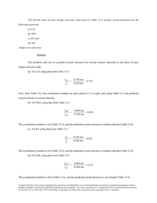 Excerpts from this work may be reproduced by instructors for distribution on a not-for-profit basis for testing or instructional purposes only to
students enrolled in courses for which the textbook has been adopted. Any other reproduction or translation of this work beyond that permitted
by Sections 107 or 108 of the 1976 United States Copyright Act without the permission of the copyright owner is unlawful.
12.5 On the basis of ionic charge and ionic radii given in Table 12.3, predict crystal structures for the
following materials:
(a) CsI,
(b) NiO,
(c) KI, and
(d) NiS.
Justify your selections.
Solution
This problem calls for us to predict crystal structures for several ceramic materials on the basis of ionic
charge and ionic radii.
(a) For CsI, using data from Table 12.3
rCs+
rI−
=
0.170 nm
0.220 nm
= 0.773
Now, from Table 12.2, the coordination number for each cation (Cs+) is eight, and, using Table 12.4, the predicted
crystal structure is cesium chloride.
(b) For NiO, using data from Table 12.3
rNi2+
rO2−
=
0.069 nm
0.140 nm
= 0.493
The coordination number is six (Table 12.2), and the predicted crystal structure is sodium chloride (Table 12.4).
(c) For KI, using data from Table 12.3
rK +
rI−
=
0.138 nm
0.220 nm
= 0.627
The coordination number is six (Table 12.2), and the predicted crystal structure is sodium chloride (Table 12.4).
(d) For NiS, using data from Table 12.3
rNi2+
rS2−
=
0.069 nm
0.184 nm
= 0.375
The coordination number is four (Table 12.2), and the predicted crystal structure is zinc blende (Table 12.4).
 