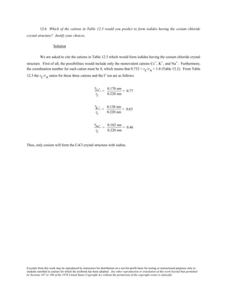 Excerpts from this work may be reproduced by instructors for distribution on a not-for-profit basis for testing or instructional purposes only to
students enrolled in courses for which the textbook has been adopted. Any other reproduction or translation of this work beyond that permitted
by Sections 107 or 108 of the 1976 United States Copyright Act without the permission of the copyright owner is unlawful.
12.6 Which of the cations in Table 12.3 would you predict to form iodides having the cesium chloride
crystal structure? Justify your choices.
Solution
We are asked to cite the cations in Table 12.3 which would form iodides having the cesium chloride crystal
structure. First of all, the possibilities would include only the monovalent cations Cs+, K+, and Na+. Furthermore,
the coordination number for each cation must be 8, which means that 0.732 < rC/rA < 1.0 (Table 12.2). From Table
12.3 the rC/rA ratios for these three cations and the I- ion are as follows:
rCs+
rI−
=
0.170 nm
0.220 nm
= 0.77
rK +
rI−
=
0.138 nm
0.220 nm
= 0.63
rNa+
rI−
=
0.102 nm
0.220 nm
= 0.46
Thus, only cesium will form the CsCl crystal structure with iodine.
 
