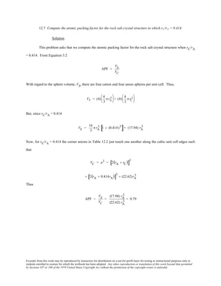 Excerpts from this work may be reproduced by instructors for distribution on a not-for-profit basis for testing or instructional purposes only to
students enrolled in courses for which the textbook has been adopted. Any other reproduction or translation of this work beyond that permitted
by Sections 107 or 108 of the 1976 United States Copyright Act without the permission of the copyright owner is unlawful.
12.7 Compute the atomic packing factor for the rock salt crystal structure in which rC/rA = 0.414.
Solution
This problem asks that we compute the atomic packing factor for the rock salt crystal structure when rC/rA
= 0.414. From Equation 3.2
APF =
VS
VC
With regard to the sphere volume, VS, there are four cation and four anion spheres per unit cell. Thus,
VS = (4)
4
3
π rA
3




 + (4)
4
3
π rC
3





But, since rC/rA = 0.414
VS =
16
3
π rA
3 1 + (0.414)3
[ ]= (17.94) rA
3
Now, for rC/rA = 0.414 the corner anions in Table 12.2 just touch one another along the cubic unit cell edges such
that
VC = a3 = 2(rA + rC)[ ]
3
= 2(rA + 0.414rA)[ ]
3
= (22.62)rA
3
Thus
APF =
VS
VC
=
(17.94) rA
3
(22.62) rA
3
= 0.79
 