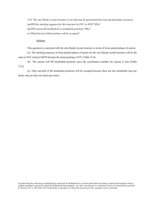 Excerpts from this work may be reproduced by instructors for distribution on a not-for-profit basis for testing or instructional purposes only to
students enrolled in courses for which the textbook has been adopted. Any other reproduction or translation of this work beyond that permitted
by Sections 107 or 108 of the 1976 United States Copyright Act without the permission of the copyright owner is unlawful.
12.8 The zinc blende crystal structure is one that may be generated from close-packed planes of anions.
(a) Will the stacking sequence for this structure be FCC or HCP? Why?
(b) Will cations fill tetrahedral or octahedral positions? Why?
(c) What fraction of the positions will be occupied?
Solution
This question is concerned with the zinc blende crystal structure in terms of close-packed planes of anions.
(a) The stacking sequence of close-packed planes of anions for the zinc blende crystal structure will be the
same as FCC (and not HCP) because the anion packing is FCC (Table 12.4).
(b) The cations will fill tetrahedral positions since the coordination number for cations is four (Table
12.4).
(c) Only one-half of the tetrahedral positions will be occupied because there are two tetrahedral sites per
anion, and yet only one cation per anion.
 