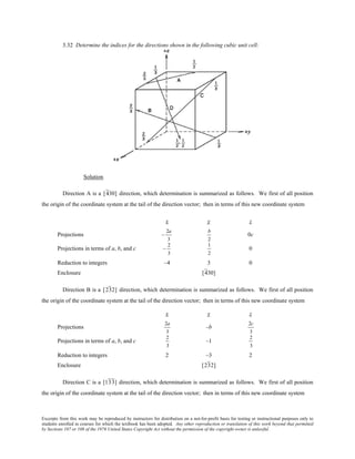 Excerpts from this work may be reproduced by instructors for distribution on a not-for-profit basis for testing or instructional purposes only to
students enrolled in courses for which the textbook has been adopted. Any other reproduction or translation of this work beyond that permitted
by Sections 107 or 108 of the 1976 United States Copyright Act without the permission of the copyright owner is unlawful.
3.32 Determine the indices for the directions shown in the following cubic unit cell:
Solution
Direction A is a [430] direction, which determination is summarized as follows. We first of all position
the origin of the coordinate system at the tail of the direction vector; then in terms of this new coordinate system
x y z
Projections –
2a
3
b
2
0c
Projections in terms of a, b, and c –
2
3
1
2
0
Reduction to integers –4 3 0
Enclosure [430]
Direction B is a [232] direction, which determination is summarized as follows. We first of all position
the origin of the coordinate system at the tail of the direction vector; then in terms of this new coordinate system
x y z
Projections
2a
3
–b
2c
3
Projections in terms of a, b, and c
2
3
–1
2
3
Reduction to integers 2 –3 2
Enclosure [232]
Direction C is a [133] direction, which determination is summarized as follows. We first of all position
the origin of the coordinate system at the tail of the direction vector; then in terms of this new coordinate system
 