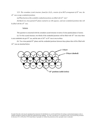 Excerpts from this work may be reproduced by instructors for distribution on a not-for-profit basis for testing or instructional purposes only to
students enrolled in courses for which the textbook has been adopted. Any other reproduction or translation of this work beyond that permitted
by Sections 107 or 108 of the 1976 United States Copyright Act without the permission of the copyright owner is unlawful.
12.9 The corundum crystal structure, found for Al2O3, consists of an HCP arrangement of O2-
ions; the
Al3+
ions occupy octahedral positions.
(a) What fraction of the available octahedral positions are filled with Al3+
ions?
(b) Sketch two close-packed O2–
planes stacked in an AB sequence, and note octahedral positions that will
be filled with the Al3+
ions.
Solution
This question is concerned with the corundum crystal structure in terms of close-packed planes of anions.
(a) For this crystal structure, two-thirds of the octahedral positions will be filled with Al3+ ions since there
is one octahedral site per O2- ion, and the ratio of Al3+ to O2- ions is two-to-three.
(b) Two close-packed O2- planes and the octahedral positions between these planes that will be filled with
Al3+ ions are sketched below.
 