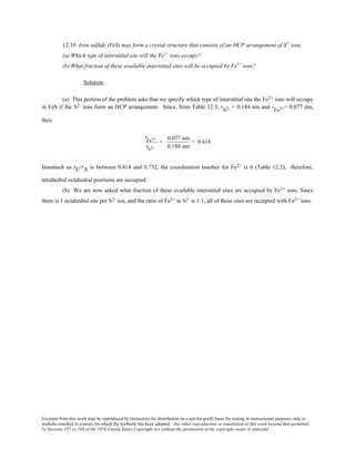 Excerpts from this work may be reproduced by instructors for distribution on a not-for-profit basis for testing or instructional purposes only to
students enrolled in courses for which the textbook has been adopted. Any other reproduction or translation of this work beyond that permitted
by Sections 107 or 108 of the 1976 United States Copyright Act without the permission of the copyright owner is unlawful.
12.10 Iron sulfide (FeS) may form a crystal structure that consists of an HCP arrangement of S2-
ions.
(a) Which type of interstitial site will the Fe2+
ions occupy?
(b) What fraction of these available interstitial sites will be occupied by Fe2+
ions?
Solution
(a) This portion of the problem asks that we specify which type of interstitial site the Fe2+ ions will occupy
in FeS if the S2- ions form an HCP arrangement. Since, from Table 12.3, rS2- = 0.184 nm and rFe2+= 0.077 nm,
then
rFe2+
rS2−
=
0.077 nm
0.184 nm
= 0.418
Inasmuch as rC/rA is between 0.414 and 0.732, the coordination number for Fe2+ is 6 (Table 12.2); therefore,
tetrahedral octahedral positions are occupied.
(b) We are now asked what fraction of these available interstitial sites are occupied by Fe2+ ions. Since
there is 1 octahedral site per S2- ion, and the ratio of Fe2+ to S2- is 1:1, all of these sites are occupied with Fe2+ ions.
 