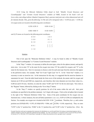 Excerpts from this work may be reproduced by instructors for distribution on a not-for-profit basis for testing or instructional purposes only to
students enrolled in courses for which the textbook has been adopted. Any other reproduction or translation of this work beyond that permitted
by Sections 107 or 108 of the 1976 United States Copyright Act without the permission of the copyright owner is unlawful.
12.12 Using the Molecule Definition Utility found in both “Metallic Crystal Structures and
Crystallography” and “Ceramic Crystal Structures” modules of VMSE, located on the book’s web site
[www.wiley.com/college/callister (Student Companion Site)], generate (and print out) a three-dimensional unit cell
for titanium dioxide, TiO2, given the following: (1) The unit cell is tetragonal with a = 0.459 nm and c = 0.296 nm,
(2) oxygen atoms are located at the following point coordinates:
0.356 0.356 0 0.856 0.144
1
2
0.664 0.664 0 0.144 0.856
1
2
and (3) Ti atoms are located at the following point coordinates:
0 0 0 1 0 1
1 0 0 0 1 1
0 1 0 1 1 1
0 0 1
1
2
1
2
1
2
1 1 0
Solution
First of all, open the “Molecular Definition Utility”; it may be found in either of “Metallic Crystal
Structures and Crystallography” or “Ceramic Crystal Structures” modules.
In the “Step 1” window, it is necessary to define the atom types, colors for the spheres (atoms), and specify
atom sizes. Let us enter “O” as the name for the oxygen ions (since “O” the symbol for oxygen), and “Ti” as the
name for the titanium ions. Next it is necessary to choose a color for each atom type from the selections that appear
in the pull-down menu—for example, “Red” for O and “Light Cyan” for Ti. In the “Atom Size” window, it is
necessary to enter an atom/ion size. In the instructions for this step, it is suggested that the atom/ion diameter in
nanometers be used. From the table found inside the front cover of the textbook, the atomic radii for oxygen and
titanium are 0.140 nm and 0.068 nm, respectively, and, therefore, their ionic diameters are twice these values (i.e.,
0.280 nm and 0.136 nm); therefore, we enter the values “0.280” and “0.136” for the two atom types. Now click on
the “Register” button, followed by clicking on the “Go to Step 2” button.
In the “Step 2” window we specify positions for all of the atoms within the unit cell; their point
coordinates are specified in the problem statement. Let’s begin with oxygen. Click on the red sphere that is located
to the right of the “Molecule Definition Utility” box. Some of the point coordinates for the oxygen ions are
fractional ones; in these instances, the unit cell lattice parameters--a or c (i.e., 0.459 or 0.296) are multiplied by the
fraction. For example, one oxygen ion is located at the 0.856 0.144
1
2
coordinate. Therefore, the x, y, and z atoms
positions are (0.856)(0.459) = 0.393, (0.144)(0.459) = 0.066, and
1
2
(0.296) = 0.148, respectively. Thus, we enter
“0.393” in the “x” position box, “0.066” in the “y” position box, and “0.148” in the “z” position box. [Note: the
 