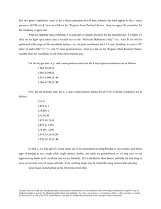Excerpts from this work may be reproduced by instructors for distribution on a not-for-profit basis for testing or instructional purposes only to
students enrolled in courses for which the textbook has been adopted. Any other reproduction or translation of this work beyond that permitted
by Sections 107 or 108 of the 1976 United States Copyright Act without the permission of the copyright owner is unlawful.
first two point coordinates relate to the a lattice parameter (0.459 nm), whereas the third applies to the c lattice
parameter (0.296 nm).] Next we click on the “Register Atom Position” button. Now we repeat the procedure for
the remaining oxygen ions
After this step has been completed, it is necessary to specify positions for the titanium ions. To begin, we
click on the light cyan sphere that is located next to the “Molecule Definition Utility” box. One Ti ion will be
positioned at the origin of the coordinate system—i.e., its point coordinates are 0 0 0, and, therefore, we enter a “0”
(zero) in each of the “x”, “y”, and “z” atom position boxes. Next we click on the “Register Atom Position” button.
And the enter the coordinate for all of the other titanium ions
For the oxygen ions, x, y, and z atom position entries for the 4 sets of point coordinates are as follows:
0.163, 0.163, 0
0.305, 0.305, 0
0.393, 0.066, 0.148
0.066, 0.393, 0.148
Now, for the titanium ions, the x, y, and z atom position entries for all 9 sets of point coordinates are as
follows:
0, 0, 0
0.459, 0, 0
0, 0.459, 0
0, 0, 0.296
0.459, 0.459, 0
0.459, 0, 0.296
0, 0.459, 0.296
0.459, 0.459, 0.296
0.230, 0.230, 0.148
In Step 3, we may specify which atoms are to be represented as being bonded to one another, and which
type of bond(s) to use (single solid, single dashed, double, and triple are possibilities), or we may elect to not
represent any bonds at all (in which case we are finished). If it is decided to show bonds, probably the best thing to
do is to represent unit cell edges as bonds. Your resulting image may be rotated by using mouse click-and-drag
Your image should appear as the following screen shot.
 