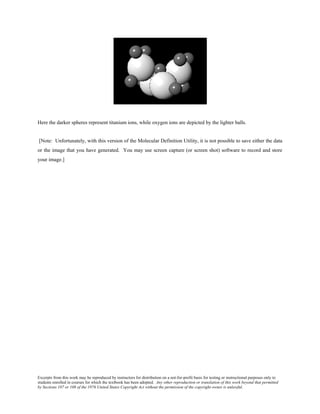 Excerpts from this work may be reproduced by instructors for distribution on a not-for-profit basis for testing or instructional purposes only to
students enrolled in courses for which the textbook has been adopted. Any other reproduction or translation of this work beyond that permitted
by Sections 107 or 108 of the 1976 United States Copyright Act without the permission of the copyright owner is unlawful.
Here the darker spheres represent titanium ions, while oxygen ions are depicted by the lighter balls.
[Note: Unfortunately, with this version of the Molecular Definition Utility, it is not possible to save either the data
or the image that you have generated. You may use screen capture (or screen shot) software to record and store
your image.]
 