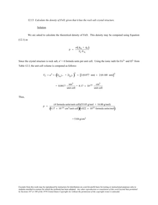 Excerpts from this work may be reproduced by instructors for distribution on a not-for-profit basis for testing or instructional purposes only to
students enrolled in courses for which the textbook has been adopted. Any other reproduction or translation of this work beyond that permitted
by Sections 107 or 108 of the 1976 United States Copyright Act without the permission of the copyright owner is unlawful.
12.13 Calculate the density of FeO, given that it has the rock salt crystal structure.
Solution
We are asked to calculate the theoretical density of FeO. This density may be computed using Equation
(12.1) as
ρ =
′n AFe + AO( )
VC NA
Since the crystal structure is rock salt, n' = 4 formula units per unit cell. Using the ionic radii for Fe2+ and O2- from
Table 12.3, the unit cell volume is computed as follows:
VC = a3 = 2rFe2+ + 2rO2-( )
3
= 2 (0.077 nm) + 2 (0.140 nm)[ ]3
= 0.0817
nm3
unit cell
= 8.17 × 10-23 cm3
unit cell
Thus,
ρ =
(4 formula units/unit cell)(55.85 g/mol + 16.00 g/mol)
8.17 × 10-23 cm3/unit cell( )6.022 × 1023 formula units/mol( )
= 5.84 g/cm3
 
