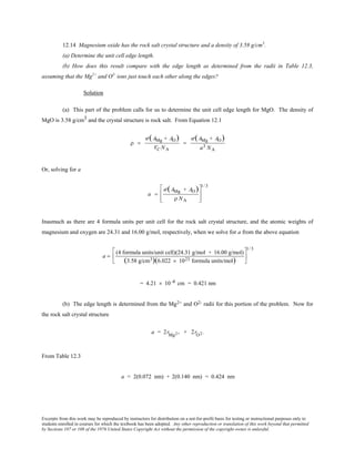 Excerpts from this work may be reproduced by instructors for distribution on a not-for-profit basis for testing or instructional purposes only to
students enrolled in courses for which the textbook has been adopted. Any other reproduction or translation of this work beyond that permitted
by Sections 107 or 108 of the 1976 United States Copyright Act without the permission of the copyright owner is unlawful.
12.14 Magnesium oxide has the rock salt crystal structure and a density of 3.58 g/cm3
.
(a) Determine the unit cell edge length.
(b) How does this result compare with the edge length as determined from the radii in Table 12.3,
assuming that the Mg2+
and O2-
ions just touch each other along the edges?
Solution
(a) This part of the problem calls for us to determine the unit cell edge length for MgO. The density of
MgO is 3.58 g/cm3 and the crystal structure is rock salt. From Equation 12.1
ρ =
′n (AMg + AO)
VC NA
=
′n (AMg + AO)
a3 NA
Or, solving for a
a =
′n (AMg + AO)
ρ NA








1/ 3
Inasmuch as there are 4 formula units per unit cell for the rock salt crystal structure, and the atomic weights of
magnesium and oxygen are 24.31 and 16.00 g/mol, respectively, when we solve for a from the above equation
a =
(4 formula units/unit cell)(24.31 g/mol + 16.00 g/mol)
(3.58 g/cm3)(6.022 × 1023 formula units/mol)






1/ 3
= 4.21 × 10 -8 cm = 0.421 nm
(b) The edge length is determined from the Mg2+ and O2- radii for this portion of the problem. Now for
the rock salt crystal structure
a = 2rMg2+ + 2rO2-
From Table 12.3
a = 2(0.072 nm) + 2(0.140 nm) = 0.424 nm
 