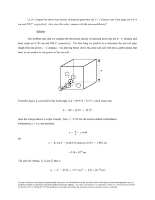 Excerpts from this work may be reproduced by instructors for distribution on a not-for-profit basis for testing or instructional purposes only to
students enrolled in courses for which the textbook has been adopted. Any other reproduction or translation of this work beyond that permitted
by Sections 107 or 108 of the 1976 United States Copyright Act without the permission of the copyright owner is unlawful.
12.15 Compute the theoretical density of diamond given that the C—C distance and bond angle are 0.154
nm and 109.5°, respectively. How does this value compare with the measured density?
Solution
This problem asks that we compute the theoretical density of diamond given that the C—C distance and
bond angle are 0.154 nm and 109.5°, respectively. The first thing we need do is to determine the unit cell edge
length from the given C—C distance. The drawing below shows the cubic unit cell with those carbon atoms that
bond to one another in one-quarter of the unit cell.
From this figure, φ is one-half of the bond angle or φ = 109.5°/2 = 54.75°, which means that
θ = 90°− 54.75° = 35.25°
since the triangle shown is a right triangle. Also, y = 0.154 nm, the carbon-carbon bond distance.
Furthermore, x = a/4, and therefore,
x =
a
4
= y sin θ
Or
a = 4y sin θ = (4)(0.154 nm)(sin 35.25°) = 0.356 nm
= 3.56 × 10-8 cm
The unit cell volume, VC is just a3, that is
VC = a3 = (3.56 × 10-8 cm)3 = 4.51 × 10−23 cm3
 