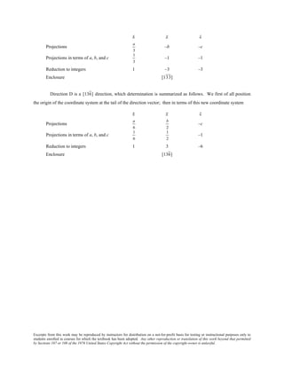 Excerpts from this work may be reproduced by instructors for distribution on a not-for-profit basis for testing or instructional purposes only to
students enrolled in courses for which the textbook has been adopted. Any other reproduction or translation of this work beyond that permitted
by Sections 107 or 108 of the 1976 United States Copyright Act without the permission of the copyright owner is unlawful.
x y z
Projections
a
3
–b –c
Projections in terms of a, b, and c
1
3
–1 –1
Reduction to integers 1 –3 –3
Enclosure [133]
Direction D is a [136] direction, which determination is summarized as follows. We first of all position
the origin of the coordinate system at the tail of the direction vector; then in terms of this new coordinate system
x y z
Projections
a
6
b
2
–c
Projections in terms of a, b, and c
1
6
1
2
–1
Reduction to integers 1 3 –6
Enclosure [136]
 