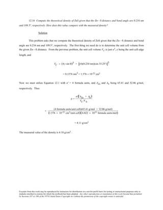 Excerpts from this work may be reproduced by instructors for distribution on a not-for-profit basis for testing or instructional purposes only to
students enrolled in courses for which the textbook has been adopted. Any other reproduction or translation of this work beyond that permitted
by Sections 107 or 108 of the 1976 United States Copyright Act without the permission of the copyright owner is unlawful.
12.16 Compute the theoretical density of ZnS given that the Zn—S distance and bond angle are 0.234 nm
and 109.5°, respectively. How does this value compare with the measured density?
Solution
This problem asks that we compute the theoretical density of ZnS given that the Zn—S distance and bond
angle are 0.234 nm and 109.5°, respectively. The first thing we need do is to determine the unit cell volume from
the given Zn—S distance. From the previous problem, the unit cell volume VC is just a3, a being the unit cell edge
length, and
VC = (4y sin θ)3 = (4)(0.234 nm)(sin 35.25°)[ ]3
= 0.1576 nm3 = 1.576 × 10-22 cm3
Now we must utilize Equation 12.1 with n' = 4 formula units, and AZn and AS being 65.41 and 32.06 g/mol,
respectively. Thus
ρ =
n'Ê(AZn + AS)
VC NA
=
(4 formula units/unit cell)(65.41 g/mol + 32.06 g/mol)
(1.576 × 10-22 cm3/unit cell)(6.022 × 1023 formula units/mol)
= 4.11 g/cm3
The measured value of the density is 4.10 g/cm3.
 
