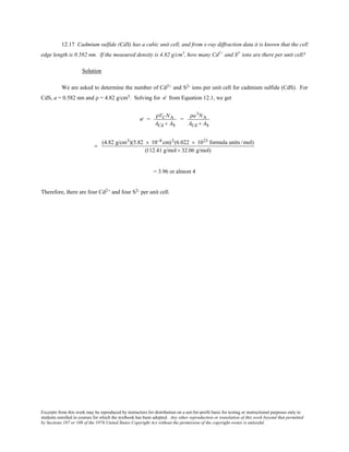 Excerpts from this work may be reproduced by instructors for distribution on a not-for-profit basis for testing or instructional purposes only to
students enrolled in courses for which the textbook has been adopted. Any other reproduction or translation of this work beyond that permitted
by Sections 107 or 108 of the 1976 United States Copyright Act without the permission of the copyright owner is unlawful.
12.17 Cadmium sulfide (CdS) has a cubic unit cell, and from x-ray diffraction data it is known that the cell
edge length is 0.582 nm. If the measured density is 4.82 g/cm3
, how many Cd2+
and S2-
ions are there per unit cell?
Solution
We are asked to determine the number of Cd2+ and S2- ions per unit cell for cadmium sulfide (CdS). For
CdS, a = 0.582 nm and ρ = 4.82 g/cm3. Solving for n' from Equation 12.1, we get
′n =
ρVCNA
ACd + AS
=
ρa3NA
ACd + AS
=
(4.82 g/cm3)(5.82 × 10−8 cm)3(6.022 × 1023 formula units /mol)
(112.41 g/mol + 32.06 g/mol)
= 3.96 or almost 4
Therefore, there are four Cd2+ and four S2- per unit cell.
 